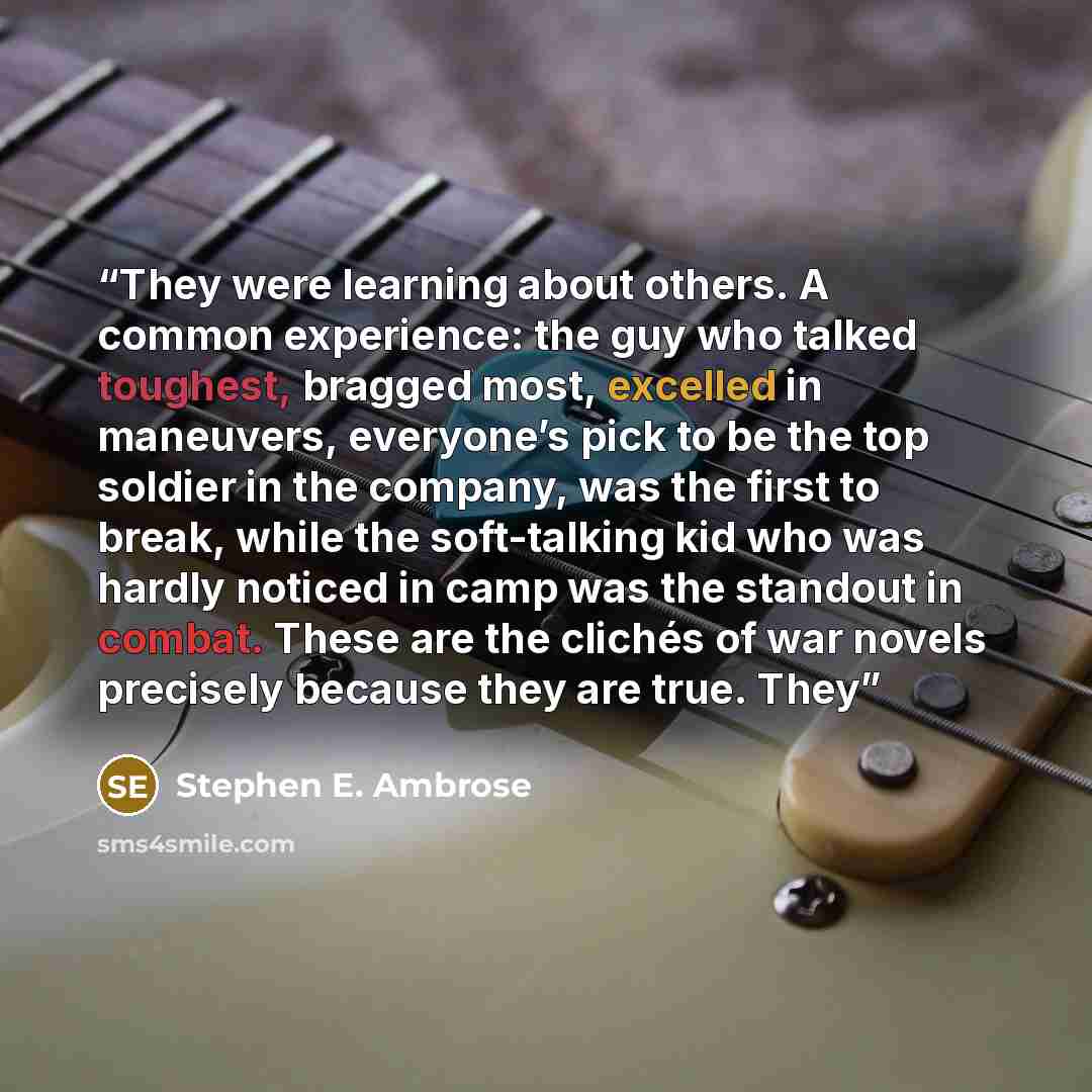 “They were learning about others. A common experience: the guy who talked toughest, bragged most, excelled in maneuvers, everyone’s pick to be the top soldier in the company, was the first to break, while the soft-talking kid who was hardly noticed in camp was the standout in combat. These are the…” quote by Stephen E. Ambrose