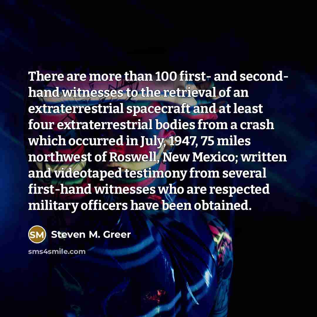 “There are more than 100 first- and second- hand witnesses to the retrieval of an extraterrestrial spacecraft and at least four extraterrestrial bodies from a crash which occurred in July, 1947, 75 miles northwest of Roswell, New Mexico; written and videotaped testimony from several first-hand…” quote by Steven M. Greer