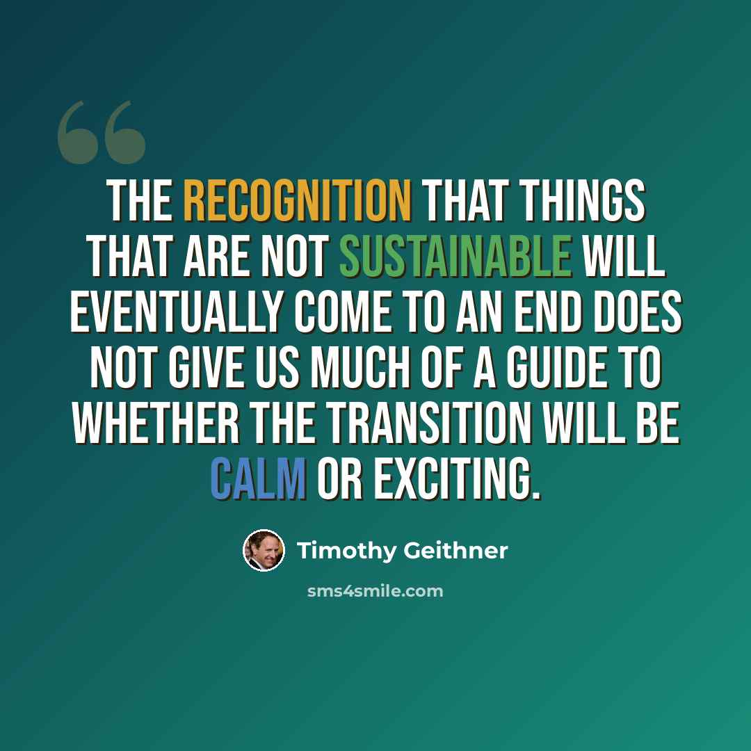 “The recognition that things that are not sustainable will eventually come to an end does not give us much of a guide to whether the transition will be calm or exciting.” quote by Timothy Geithner