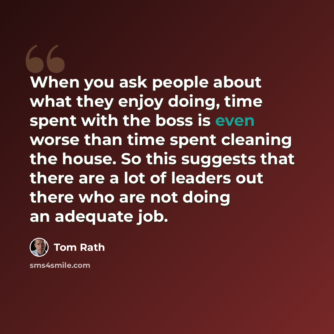 “When you ask people about what they enjoy doing, time spent with the boss is even worse than time spent cleaning the house. So this suggests that there are a lot of leaders out there who are not doing an adequate job.” quote by Tom Rath