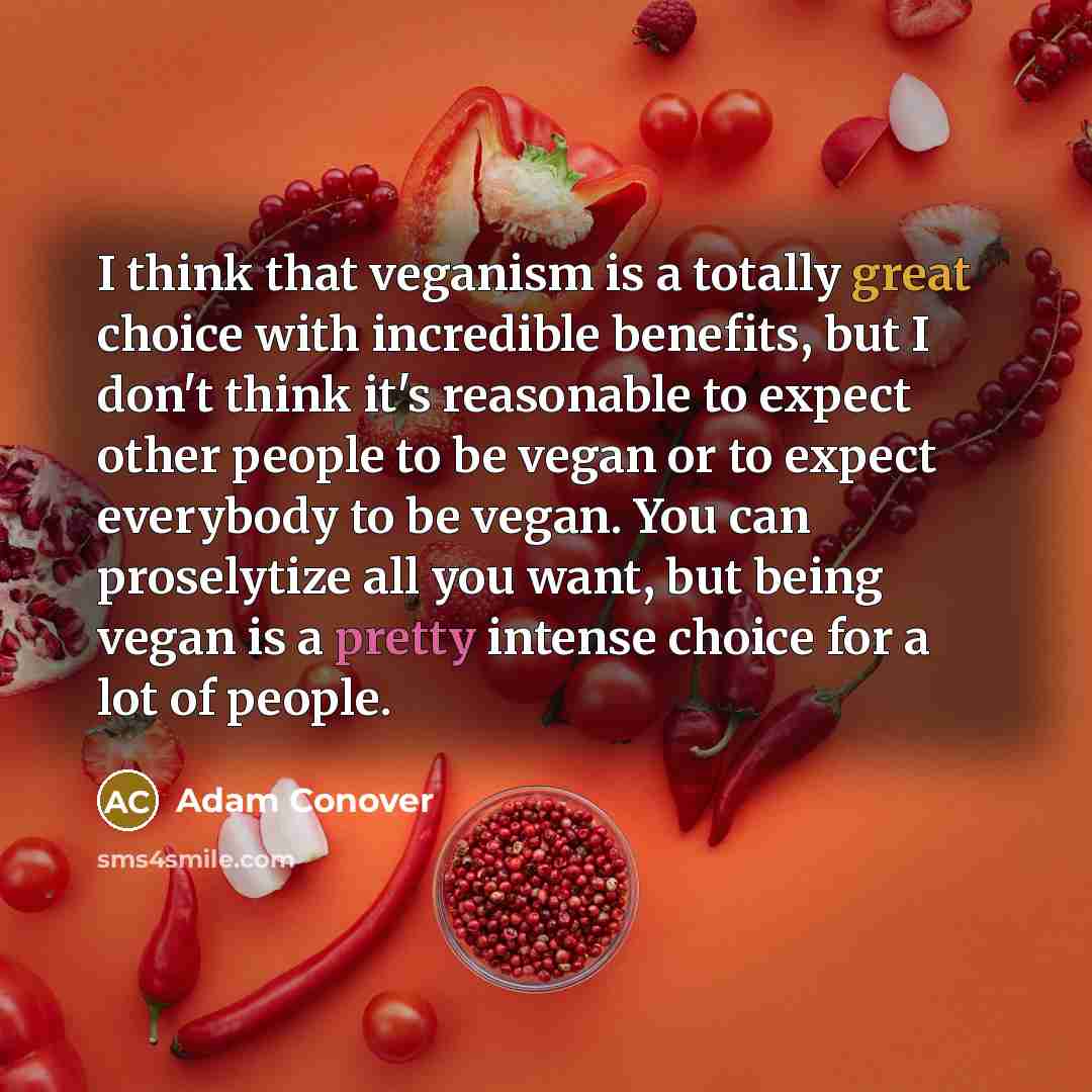 “I think that veganism is a totally great choice with incredible benefits, but I don't think it's reasonable to expect other people to be vegan or to expect everybody to be vegan. You can proselytize all you want, but being vegan is a pretty intense choice for a lot of people.” quote by Adam Conover