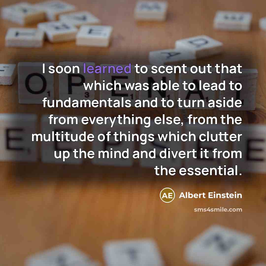 “I soon learned to scent out that which was able to lead to fundamentals and to turn aside from everything else, from the multitude of things which clutter up the mind and divert it from the essential.” quote by Albert Einstein