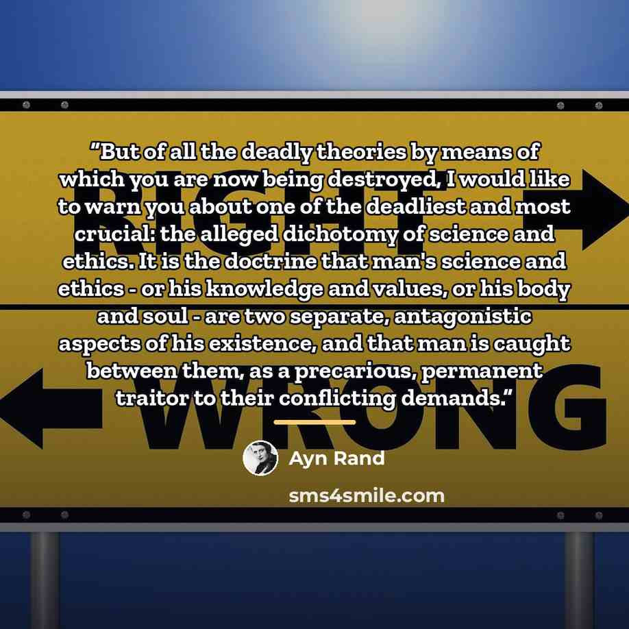 “But of all the deadly theories by means of which you are now being destroyed, I would like to warn you about one of the deadliest and most crucial: the alleged dichotomy of science and ethics. It is the doctrine that man's science and ethics - or his knowledge and values, or his body and soul…” quote by Ayn Rand
