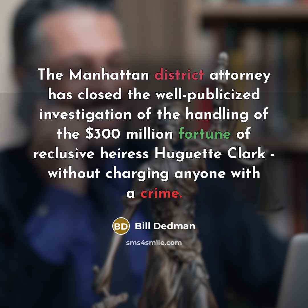 “The Manhattan district attorney has closed the well-publicized investigation of the handling of the $300 million fortune of reclusive heiress Huguette Clark - without charging anyone with a crime.” quote by Bill Dedman