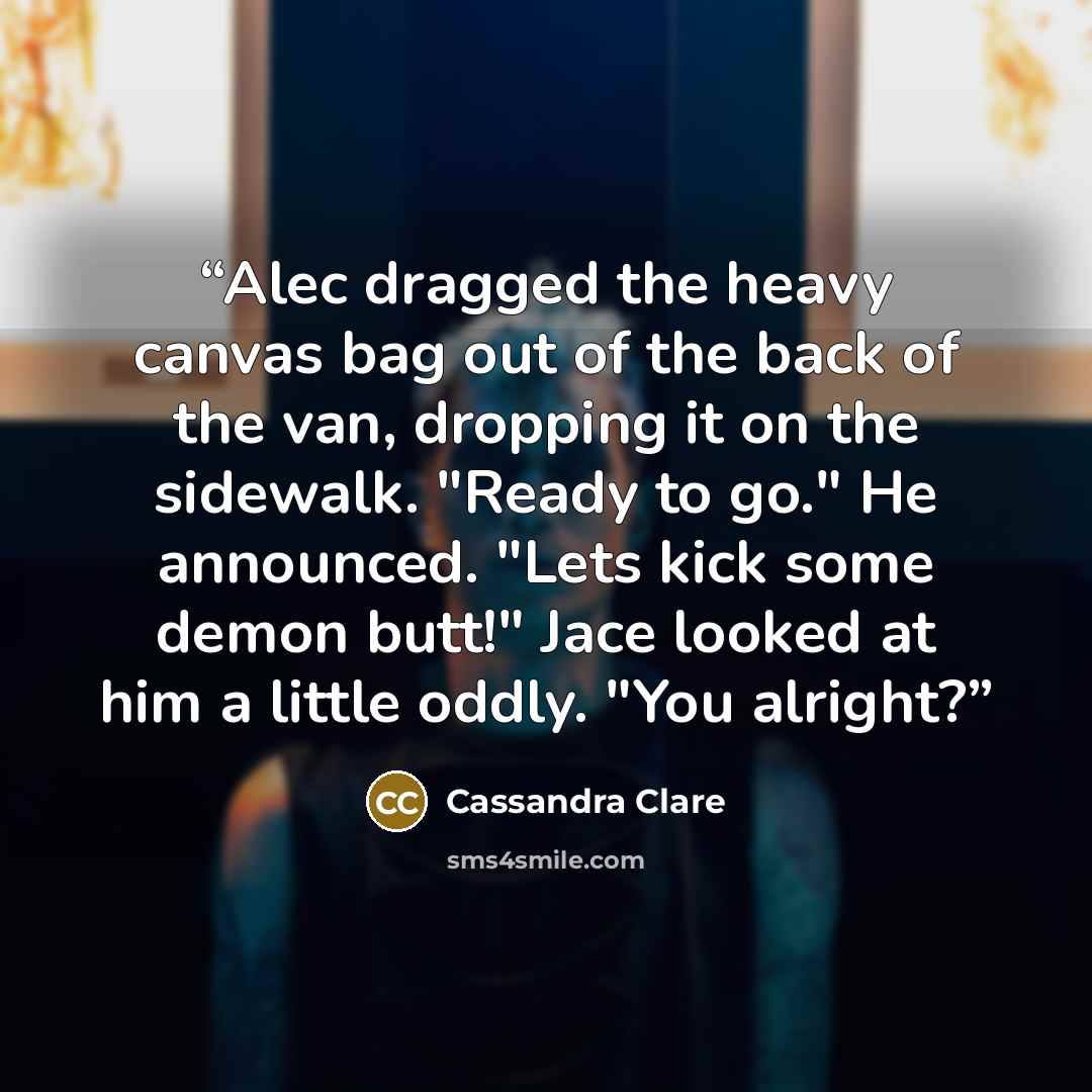 “Alec dragged the heavy canvas bag out of the back of the van, dropping it on the sidewalk. "Ready to go." He announced. "Lets kick some demon butt!" Jace looked at him a little oddly. "You alright?” quote by Cassandra Clare