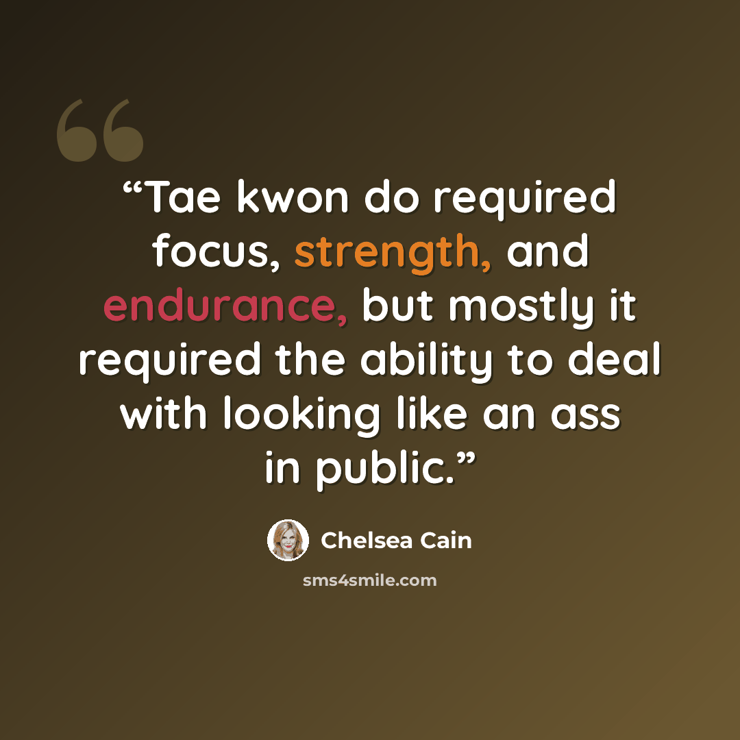 “Tae kwon do required focus, strength, and endurance, but mostly it required the ability to deal with looking like an ass in public.” quote by Chelsea Cain