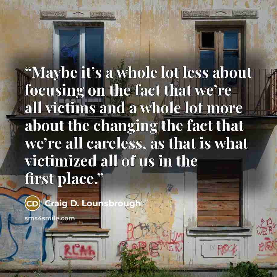 “Maybe it’s a whole lot less about focusing on the fact that we’re all victims and a whole lot more about the changing the fact that we’re all careless, as that is what victimized all of us in the first place.” quote by Craig D. Lounsbrough