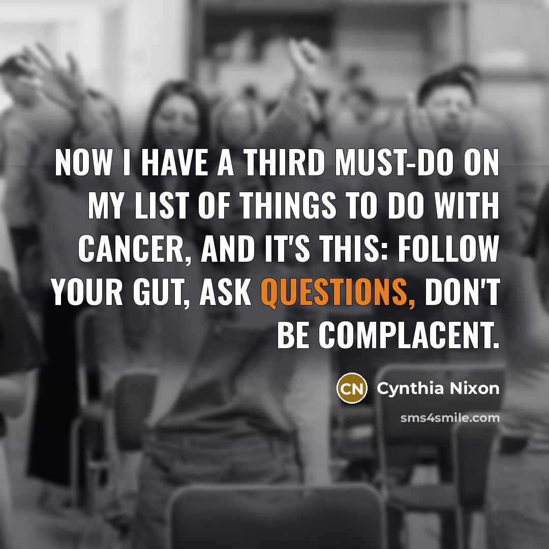 “Now I have a third must-do on my list of things to do with cancer, and it's this: follow your gut, ask questions, don't be complacent.” quote by Cynthia Nixon