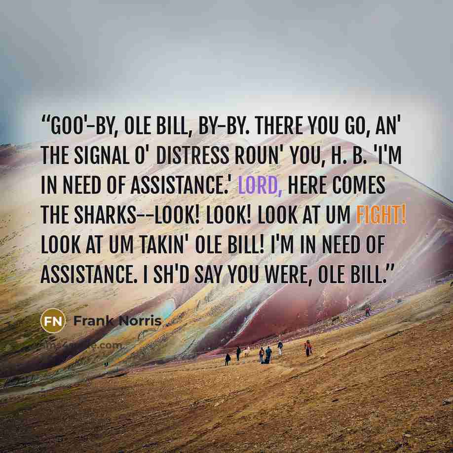 “Goo'-by, ole Bill, by-by. There you go, an' the signal o' distress roun' you, H. B. 'I'm in need of assistance.' Lord, here comes the sharks--look! look! look at um fight! look at um takin' ole Bill! I'm in need of assistance. I sh'd say you were, ole Bill.” quote by Frank Norris