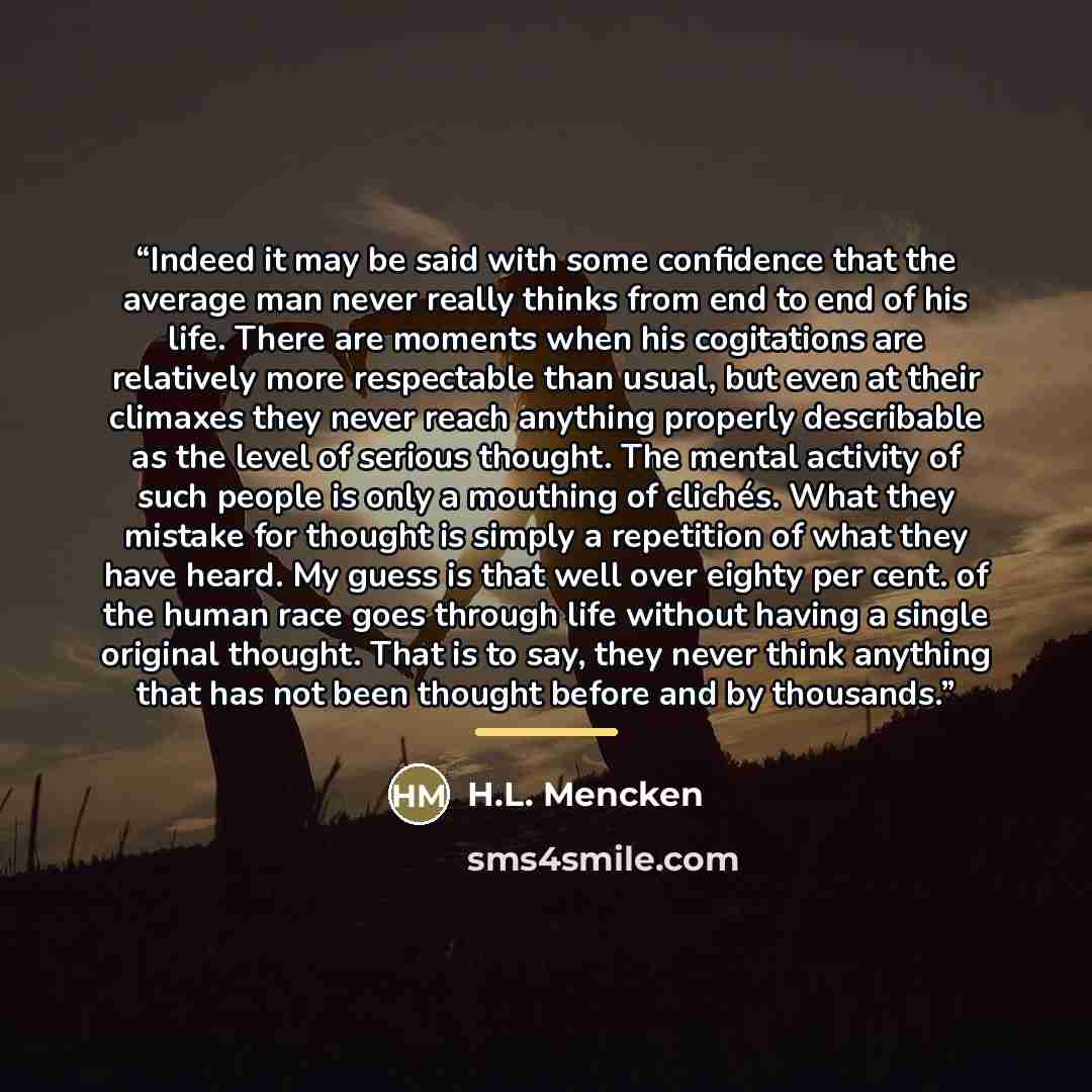 “Indeed it may be said with some confidence that the average man never really thinks from end to end of his life. There are moments when his cogitations are relatively more respectable than usual, but even at their climaxes they never reach anything properly describable as the level of serious…” quote by H.L. Mencken