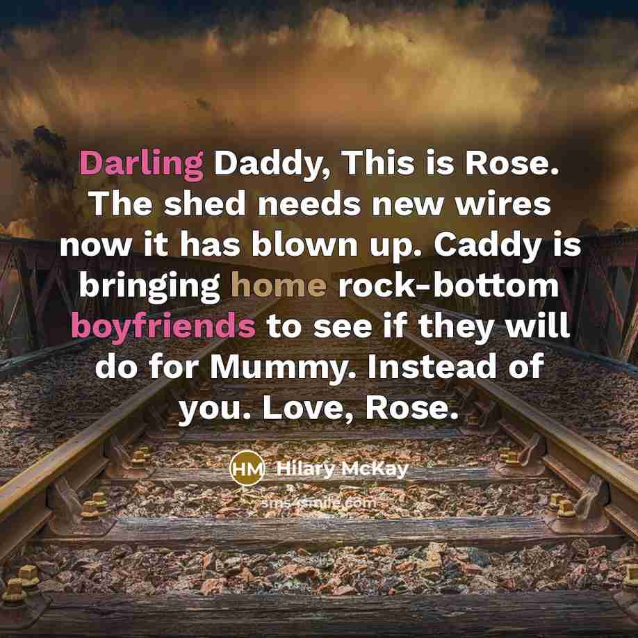 “Darling Daddy, This is Rose. The shed needs new wires now it has blown up. Caddy is bringing home rock-bottom boyfriends to see if they will do for Mummy. Instead of you. Love, Rose.” quote by Hilary McKay