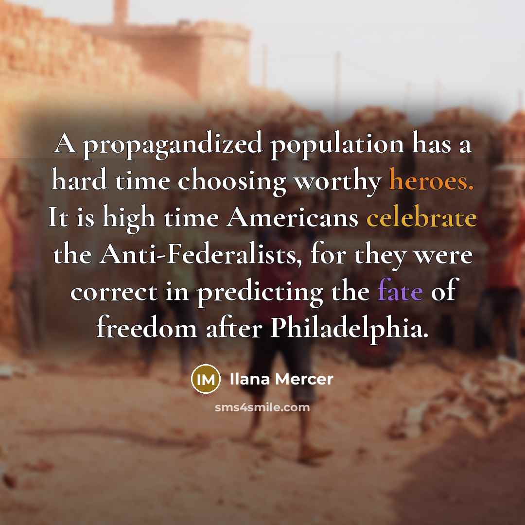 “A propagandized population has a hard time choosing worthy heroes. It is high time Americans celebrate the Anti-Federalists, for they were correct in predicting the fate of freedom after Philadelphia.” quote by Ilana Mercer