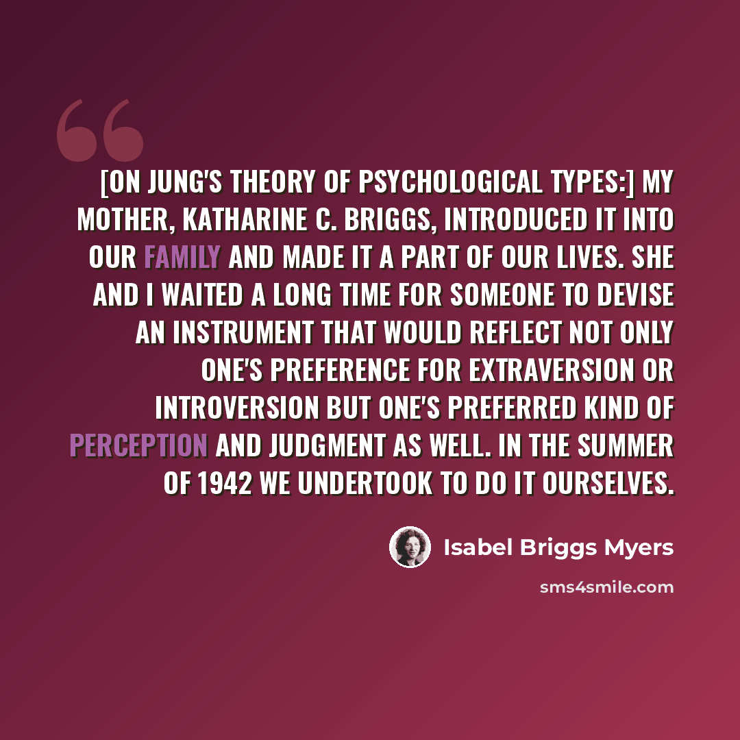 “[On Jung's theory of psychological types:] My mother, Katharine C. Briggs, introduced it into our family and made it a part of our lives. She and I waited a long time for someone to devise an instrument that would reflect not only one's preference for extraversion or introversion but one's…” quote by Isabel Briggs Myers