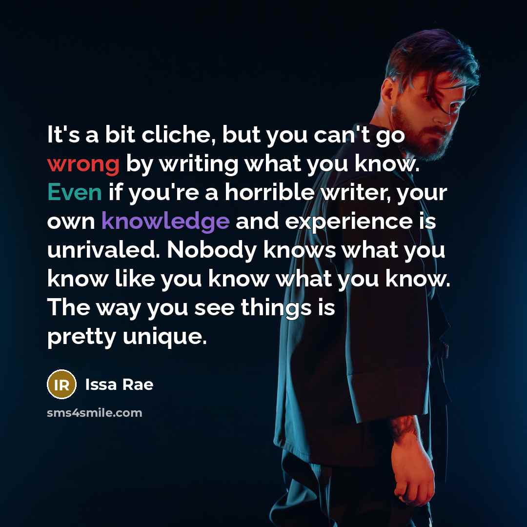 “It's a bit cliche, but you can't go wrong by writing what you know. Even if you're a horrible writer, your own knowledge and experience is unrivaled. Nobody knows what you know like you know what you know. The way you see things is pretty unique.” quote by Issa Rae