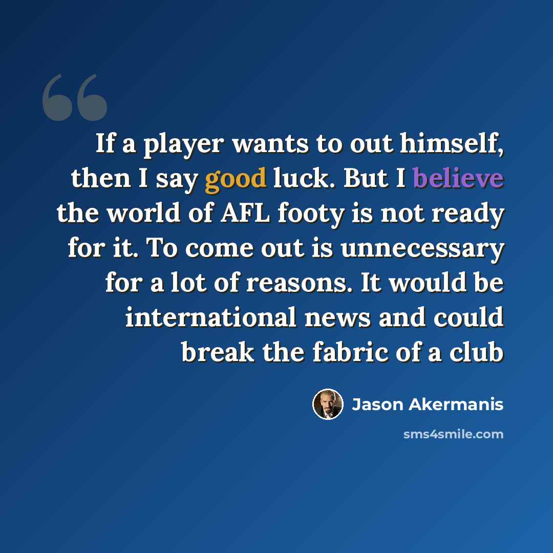 “If a player wants to out himself, then I say good luck. But I believe the world of AFL footy is not ready for it. To come out is unnecessary for a lot of reasons. It would be international news and could break the fabric of a club” quote by Jason Akermanis