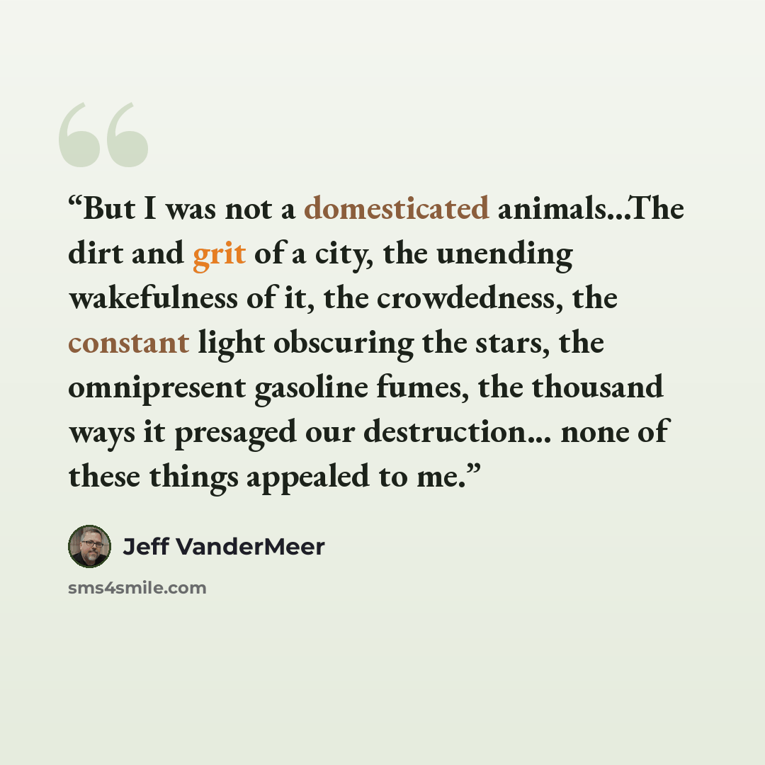 “But I was not a domesticated animals...The dirt and grit of a city, the unending wakefulness of it, the crowdedness, the constant light obscuring the stars, the omnipresent gasoline fumes, the thousand ways it presaged our destruction... none of these things appealed to me.” quote by Jeff VanderMeer