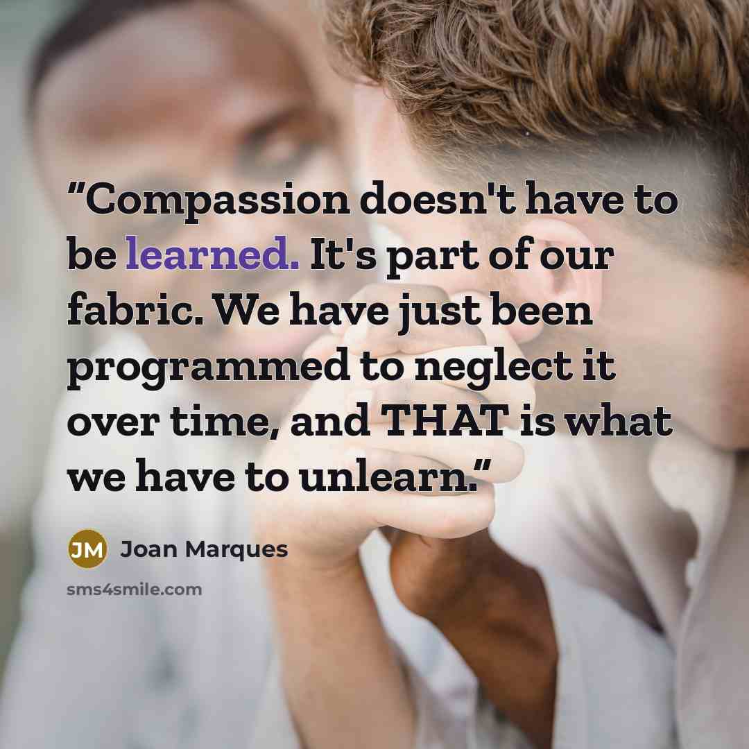 “Compassion doesn't have to be learned. It's part of our fabric. We have just been programmed to neglect it over time, and THAT is what we have to unlearn.” quote by Joan Marques