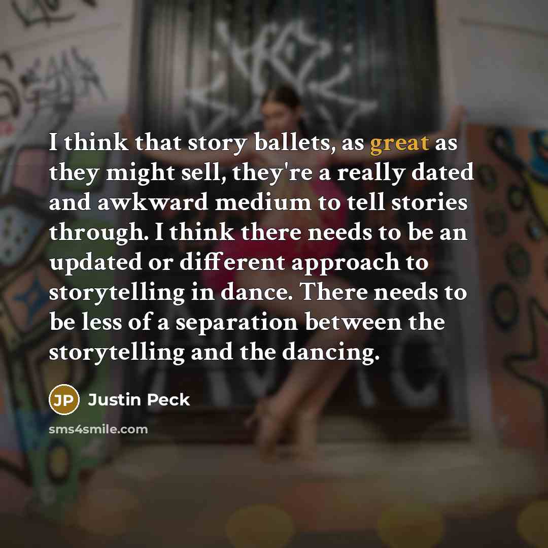 “I think that story ballets, as great as they might sell, they're a really dated and awkward medium to tell stories through. I think there needs to be an updated or different approach to storytelling in dance. There needs to be less of a separation between the storytelling and the dancing.” quote by Justin Peck