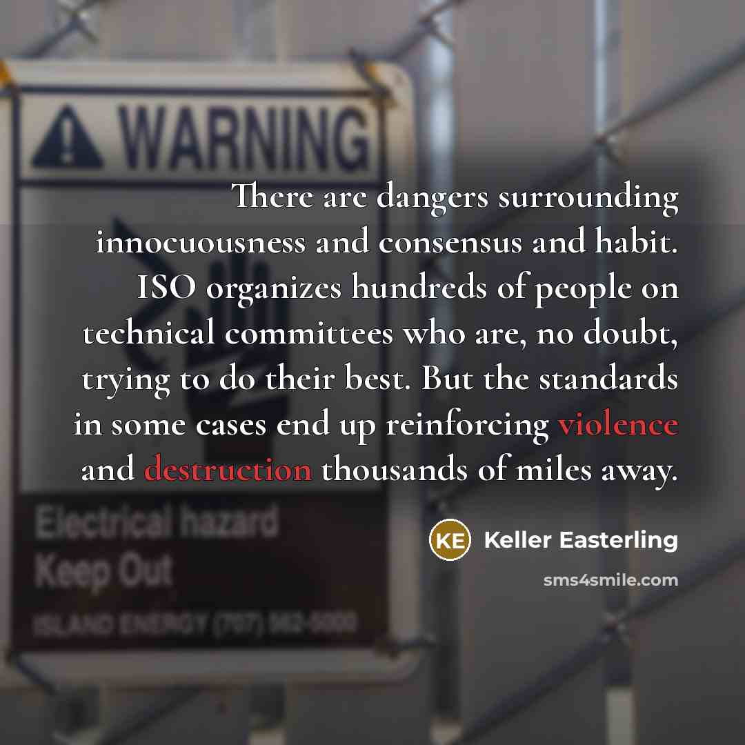 “There are dangers surrounding innocuousness and consensus and habit. ISO organizes hundreds of people on technical committees who are, no doubt, trying to do their best. But the standards in some cases end up reinforcing violence and destruction thousands of miles away.” quote by Keller Easterling