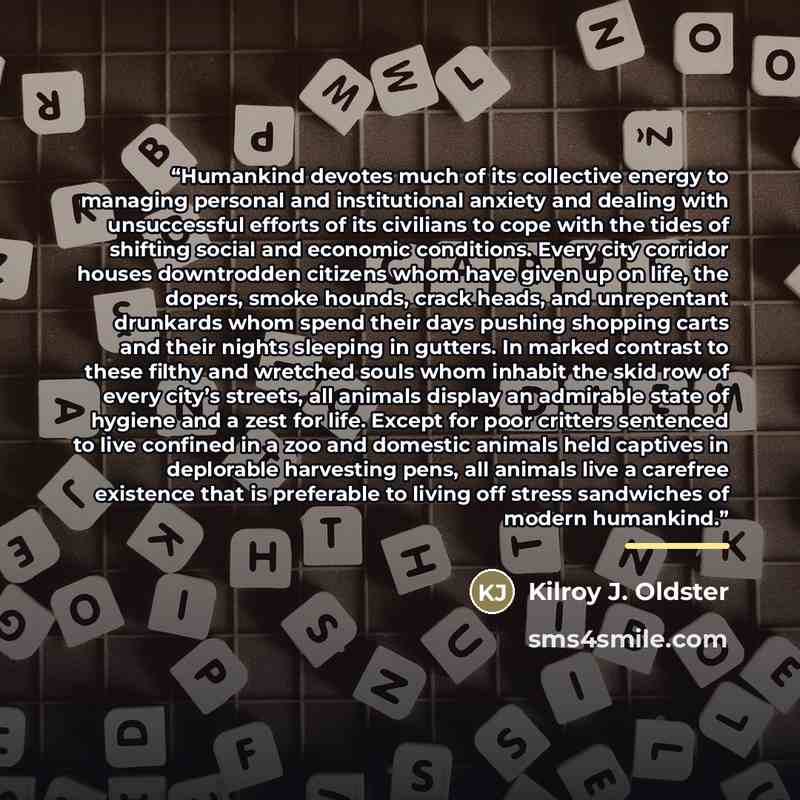 “Humankind devotes much of its collective energy to managing personal and institutional anxiety and dealing with unsuccessful efforts of its civilians to cope with the tides of shifting social and economic conditions. Every city corridor houses downtrodden citizens whom have given up on life, the…” quote by Kilroy J. Oldster