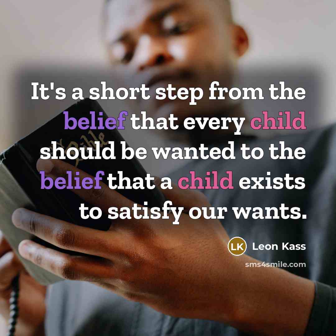 “It's a short step from the belief that every child should be wanted to the belief that a child exists to satisfy our wants.” quote by Leon Kass