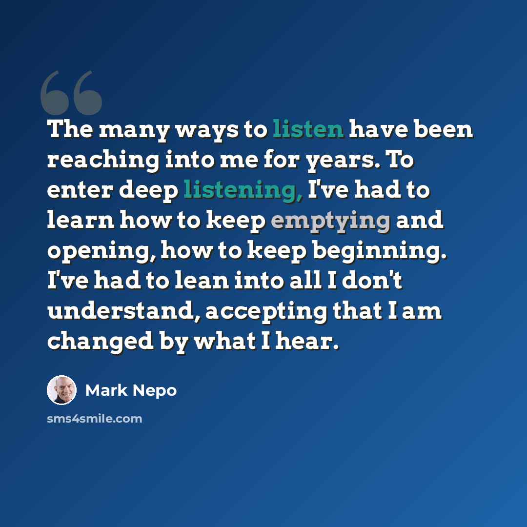 “The many ways to listen have been reaching into me for years. To enter deep listening, I've had to learn how to keep emptying and opening, how to keep beginning. I've had to lean into all I don't understand, accepting that I am changed by what I hear.” quote by Mark Nepo