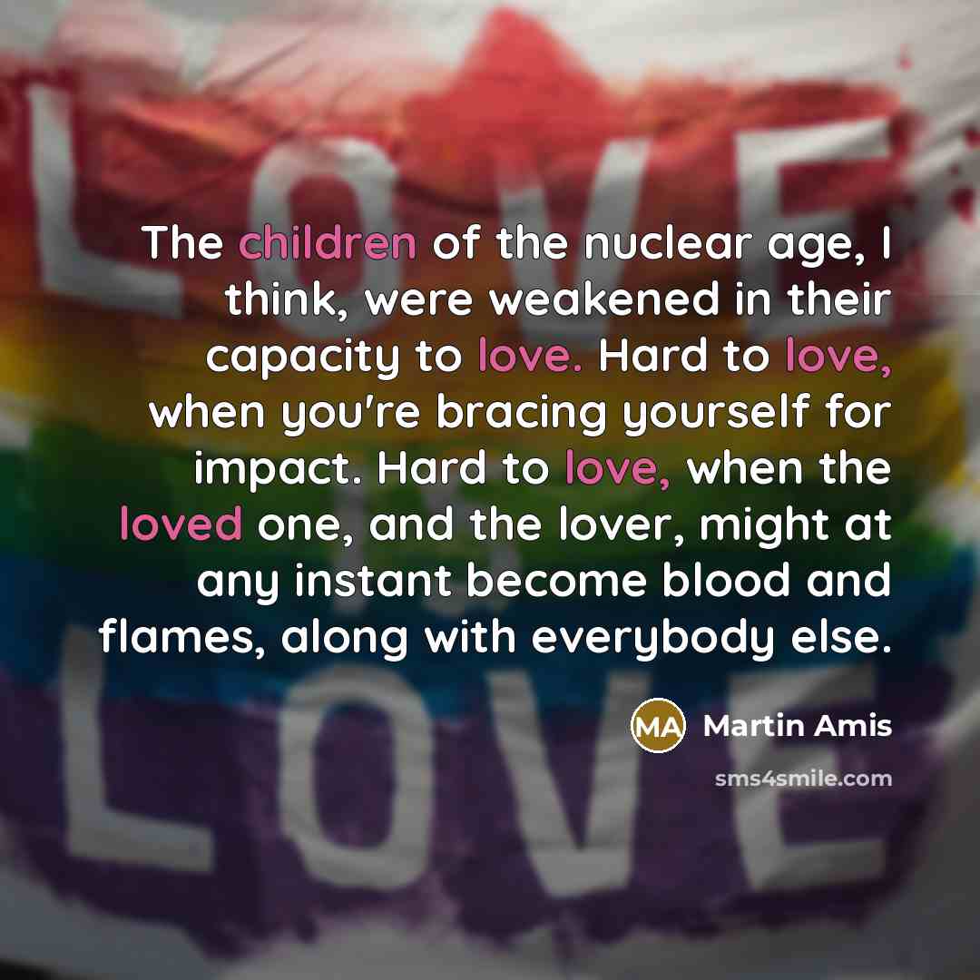 “The children of the nuclear age, I think, were weakened in their capacity to love. Hard to love, when you're bracing yourself for impact. Hard to love, when the loved one, and the lover, might at any instant become blood and flames, along with everybody else.” quote by Martin Amis