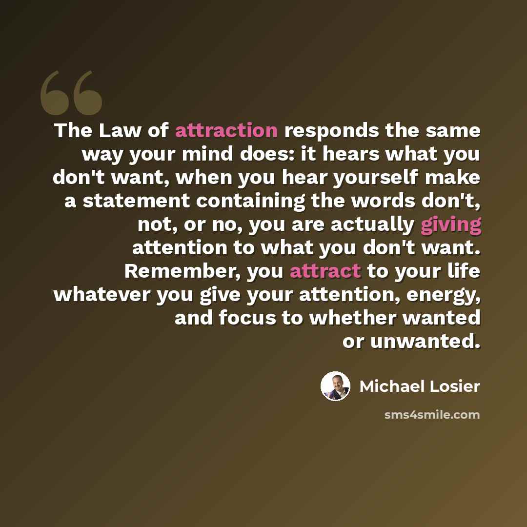 “The Law of attraction responds the same way your mind does: it hears what you don't want, when you hear yourself make a statement containing the words don't, not, or no, you are actually giving attention to what you don't want. Remember, you attract to your life whatever you give your attention…” quote by Michael Losier