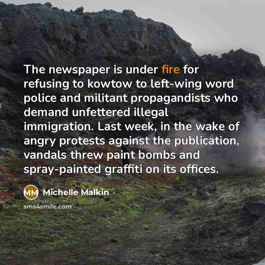 “The newspaper is under fire for refusing to kowtow to left-wing word police and militant propagandists who demand unfettered illegal immigration. Last week, in the wake of angry protests against the publication, vandals threw paint bombs and spray-painted graffiti on its offices.” quote by Michelle Malkin