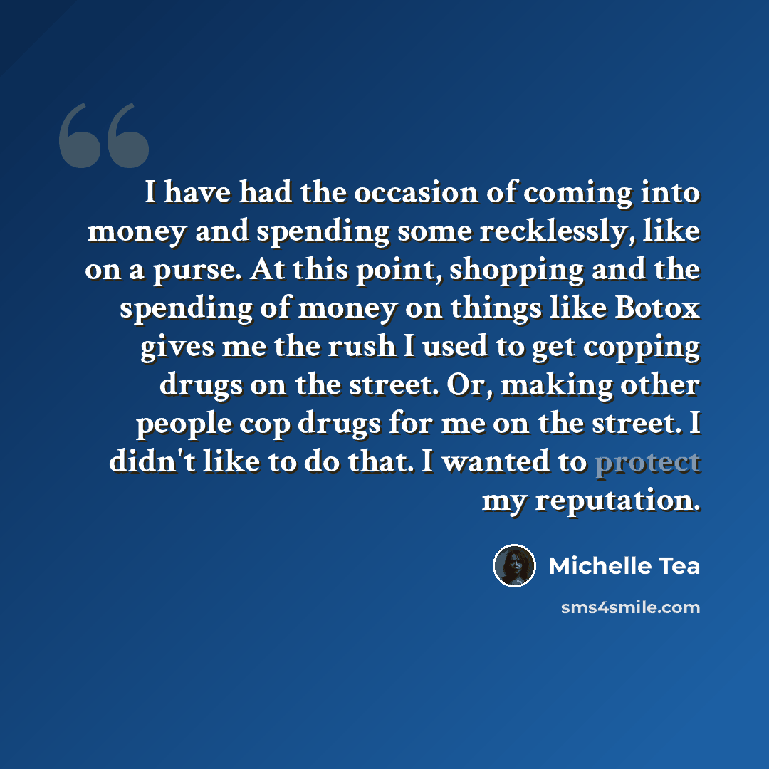 “I have had the occasion of coming into money and spending some recklessly, like on a purse. At this point, shopping and the spending of money on things like Botox gives me the rush I used to get copping drugs on the street. Or, making other people cop drugs for me on the street. I didn't like to…” quote by Michelle Tea