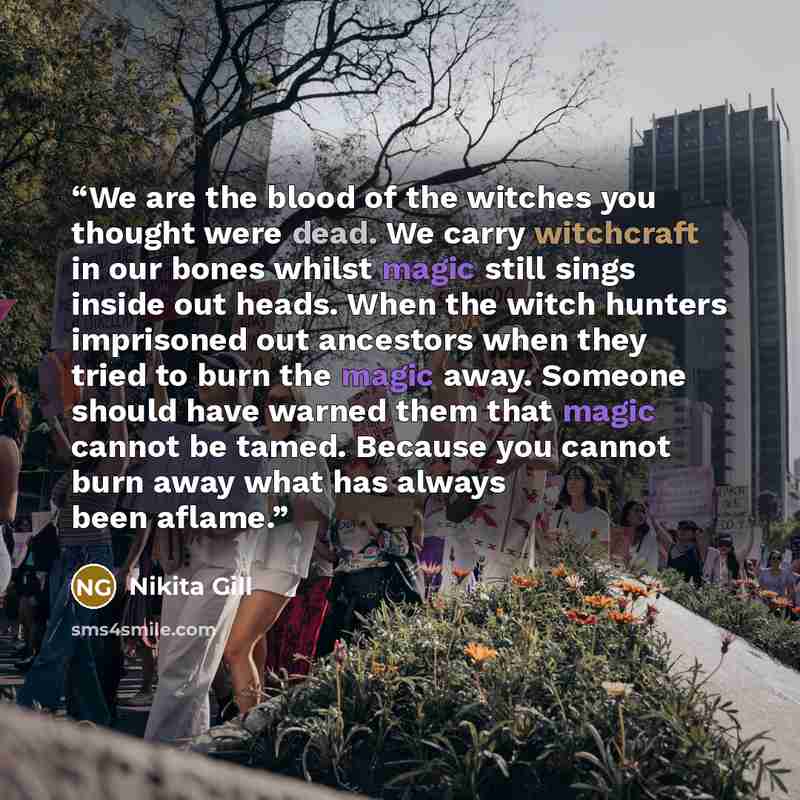 “We are the blood of the witches you thought were dead. We carry witchcraft in our bones whilst magic still sings inside out heads. When the witch hunters imprisoned out ancestors when they tried to burn the magic away. Someone should have warned them that magic cannot be tamed. Because you cannot…” quote by Nikita Gill