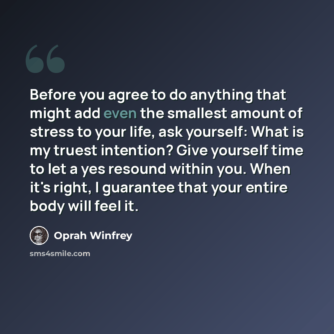 “Before you agree to do anything that might add even the smallest amount of stress to your life, ask yourself: What is my truest intention? Give yourself time to let a yes resound within you. When it's right, I guarantee that your entire body will feel it.” quote by Oprah Winfrey
