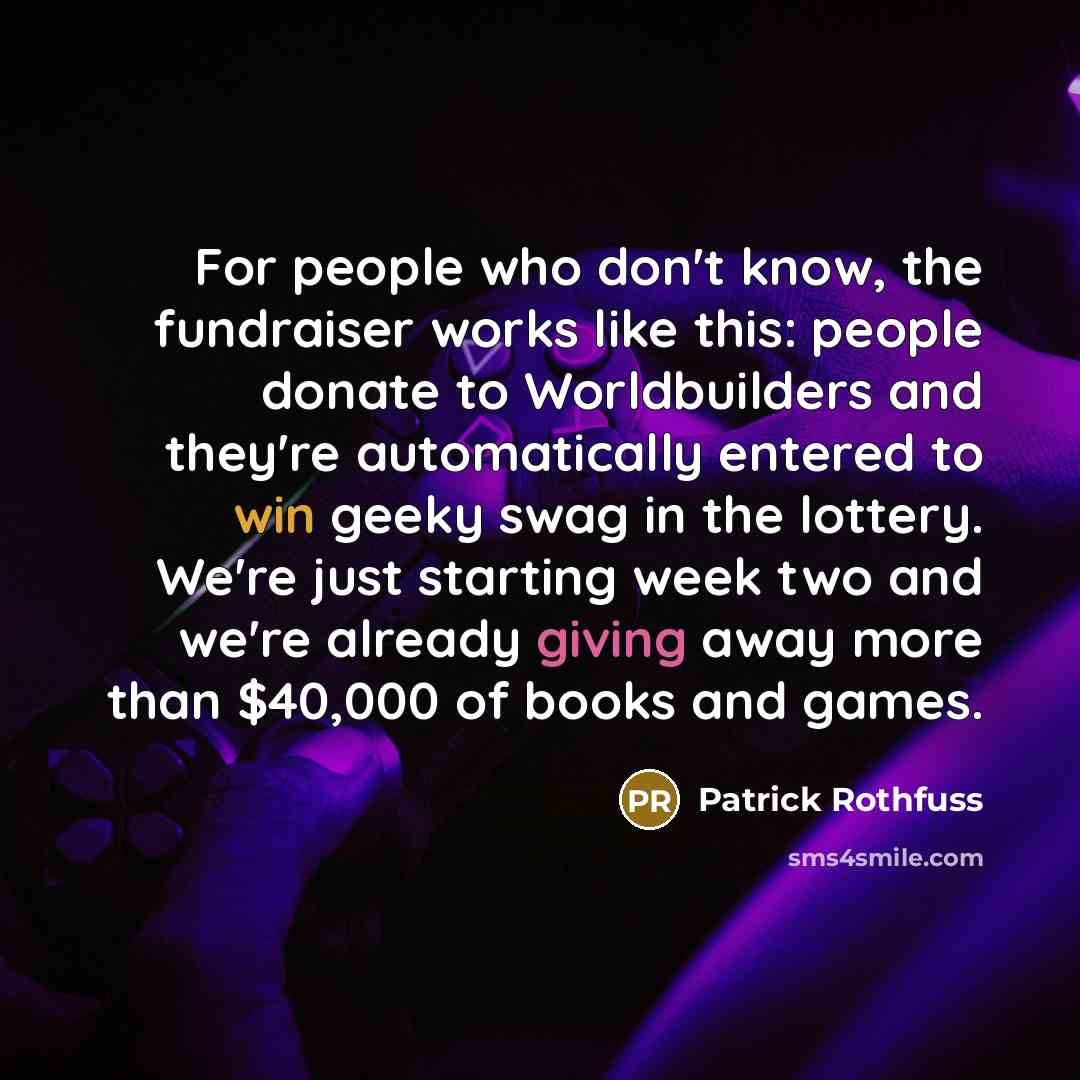 “For people who don't know, the fundraiser works like this: people donate to Worldbuilders and they're automatically entered to win geeky swag in the lottery. We're just starting week two and we're already giving away more than $40,000 of books and games.” quote by Patrick Rothfuss