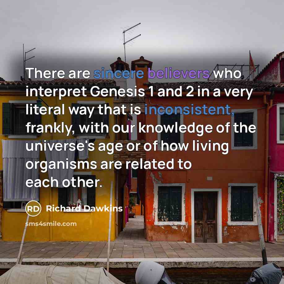 “There are sincere believers who interpret Genesis 1 and 2 in a very literal way that is inconsistent, frankly, with our knowledge of the universe's age or of how living organisms are related to each other.” quote by Richard Dawkins