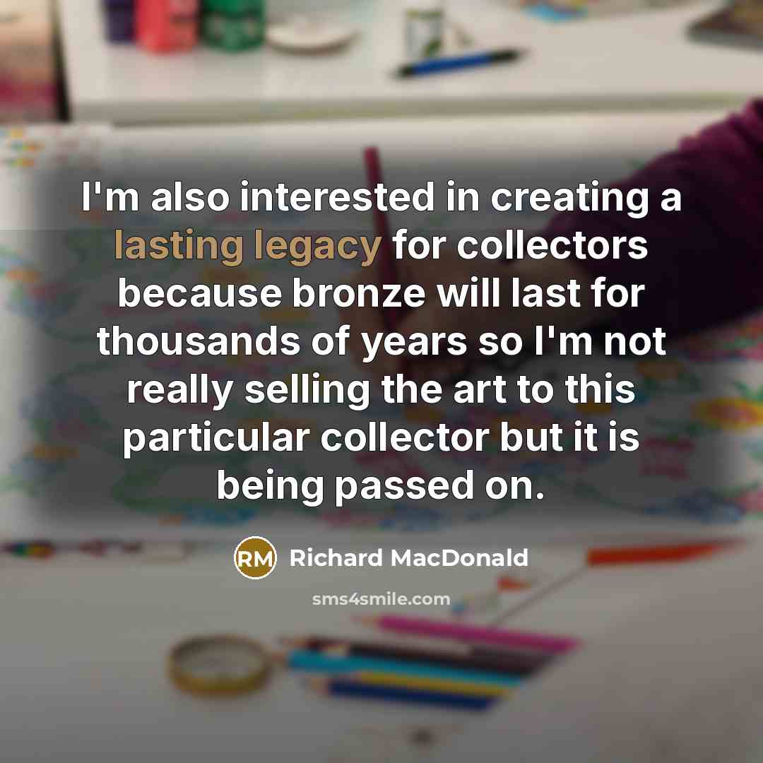 “I'm also interested in creating a lasting legacy for collectors because bronze will last for thousands of years so I'm not really selling the art to this particular collector but it is being passed on.” quote by Richard MacDonald