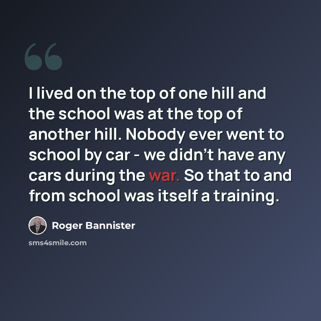“I lived on the top of one hill and the school was at the top of another hill. Nobody ever went to school by car - we didn't have any cars during the war. So that to and from school was itself a training.” quote by Roger Bannister