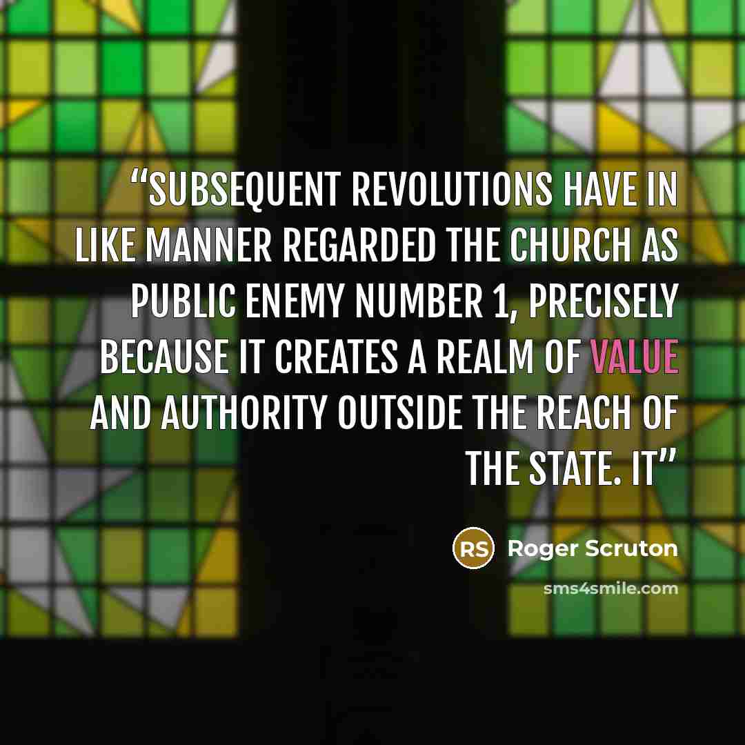 “Subsequent revolutions have in like manner regarded the Church as Public Enemy number 1, precisely because it creates a realm of value and authority outside the reach of the state. It” quote by Roger Scruton