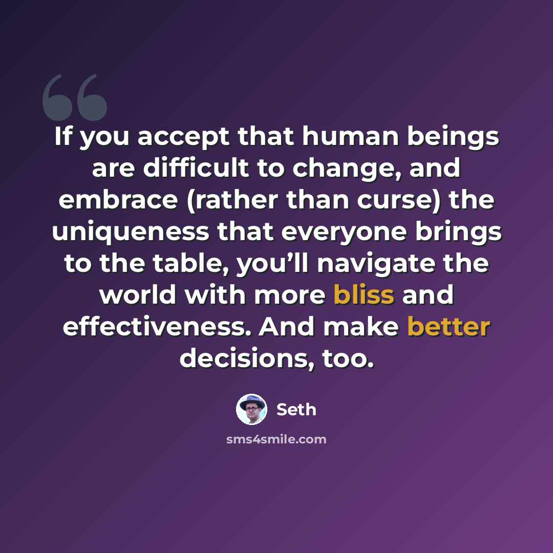 “If you accept that human beings are difficult to change, and embrace (rather than curse) the uniqueness that everyone brings to the table, you’ll navigate the world with more bliss and effectiveness. And make better decisions, too.” quote by Seth