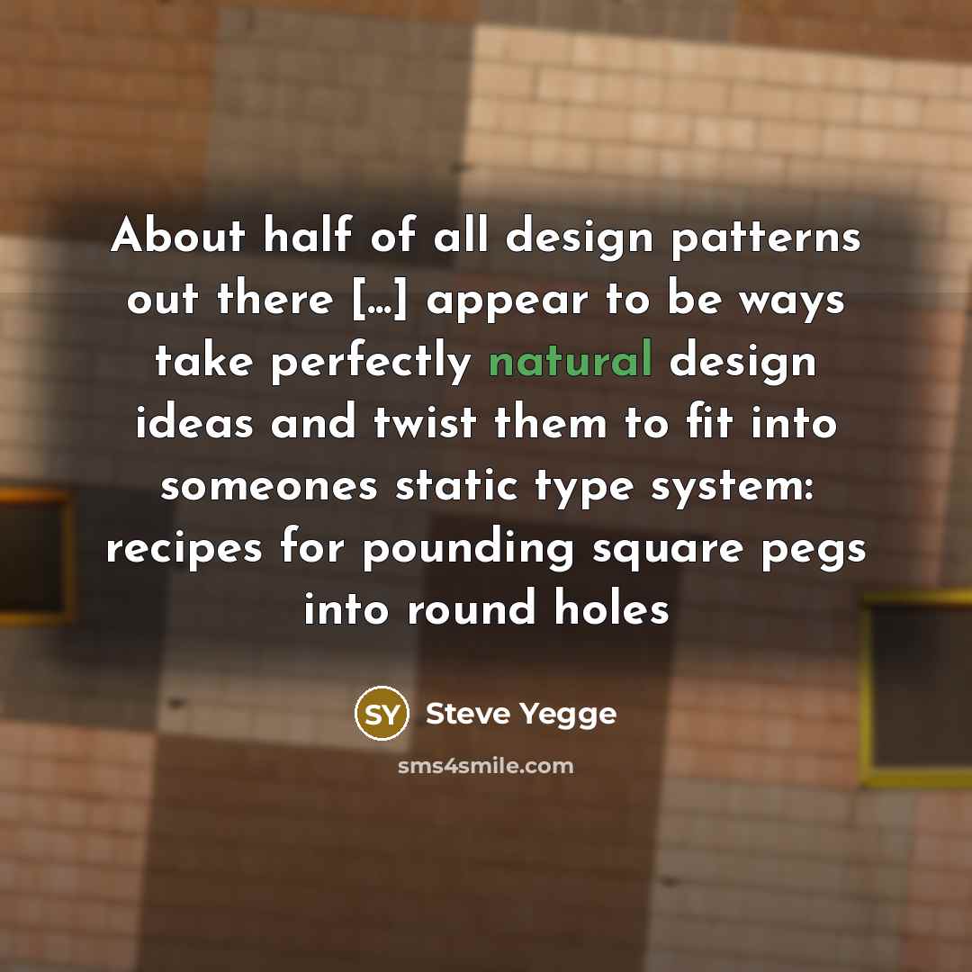 “About half of all design patterns out there [...] appear to be ways take perfectly natural design ideas and twist them to fit into someones static type system: recipes for pounding square pegs into round holes” quote by Steve Yegge