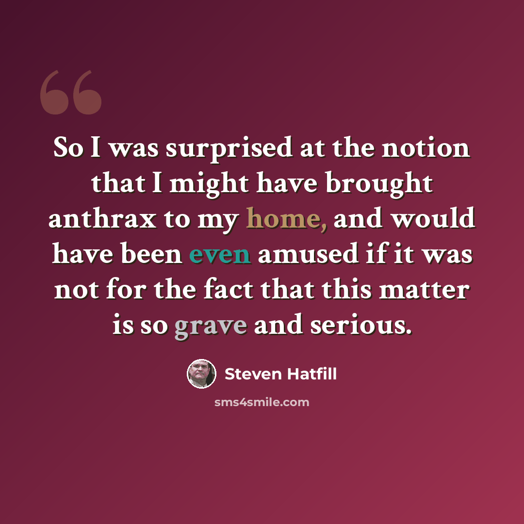 “So I was surprised at the notion that I might have brought anthrax to my home, and would have been even amused if it was not for the fact that this matter is so grave and serious.” quote by Steven Hatfill