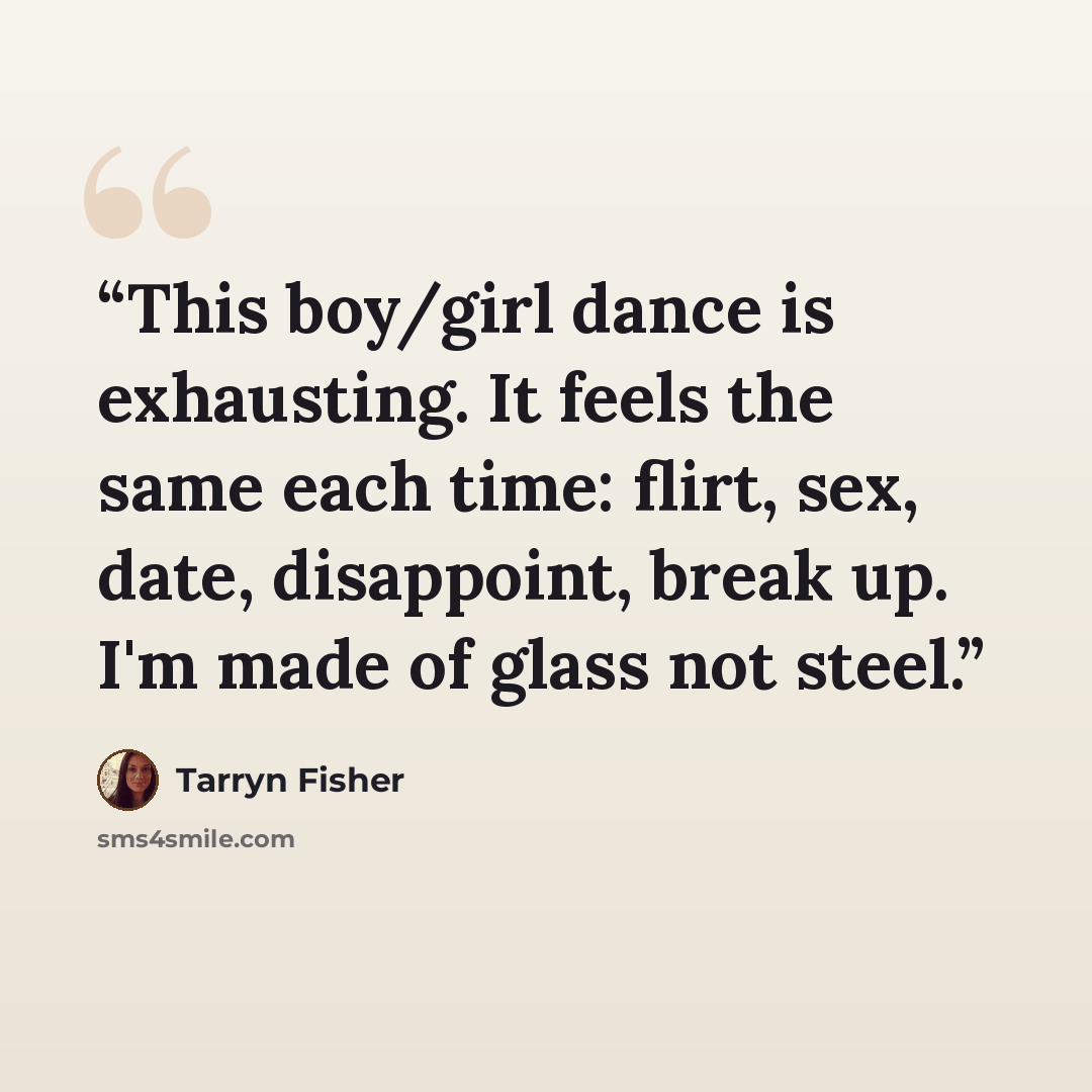 “This boy/girl dance is exhausting. It feels the same each time: flirt, sex, date, disappoint, break up. I'm made of glass not steel.” quote by Tarryn Fisher