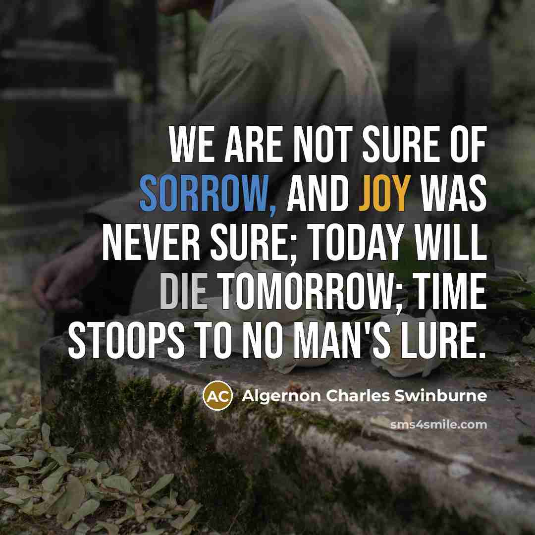 “We are not sure of sorrow, And joy was never sure; Today will die tomorrow; Time stoops to no man's lure.” quote by Algernon Charles Swinburne