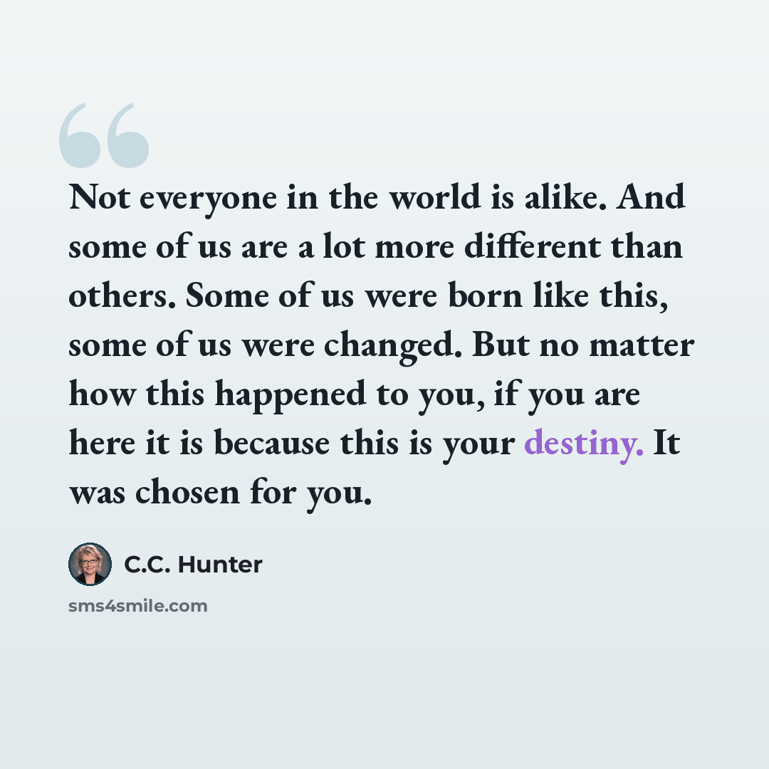 “Not everyone in the world is alike. And some of us are a lot more different than others. Some of us were born like this, some of us were changed. But no matter how this happened to you, if you are here it is because this is your destiny. It was chosen for you.” quote by C.C. Hunter