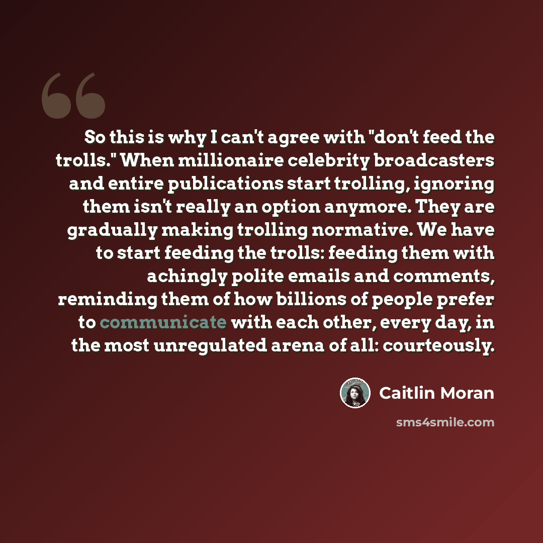 “So this is why I can't agree with "don't feed the trolls." When millionaire celebrity broadcasters and entire publications start trolling, ignoring them isn't really an option anymore. They are gradually making trolling normative. We have to start feeding the trolls: feeding them with achingly…” quote by Caitlin Moran