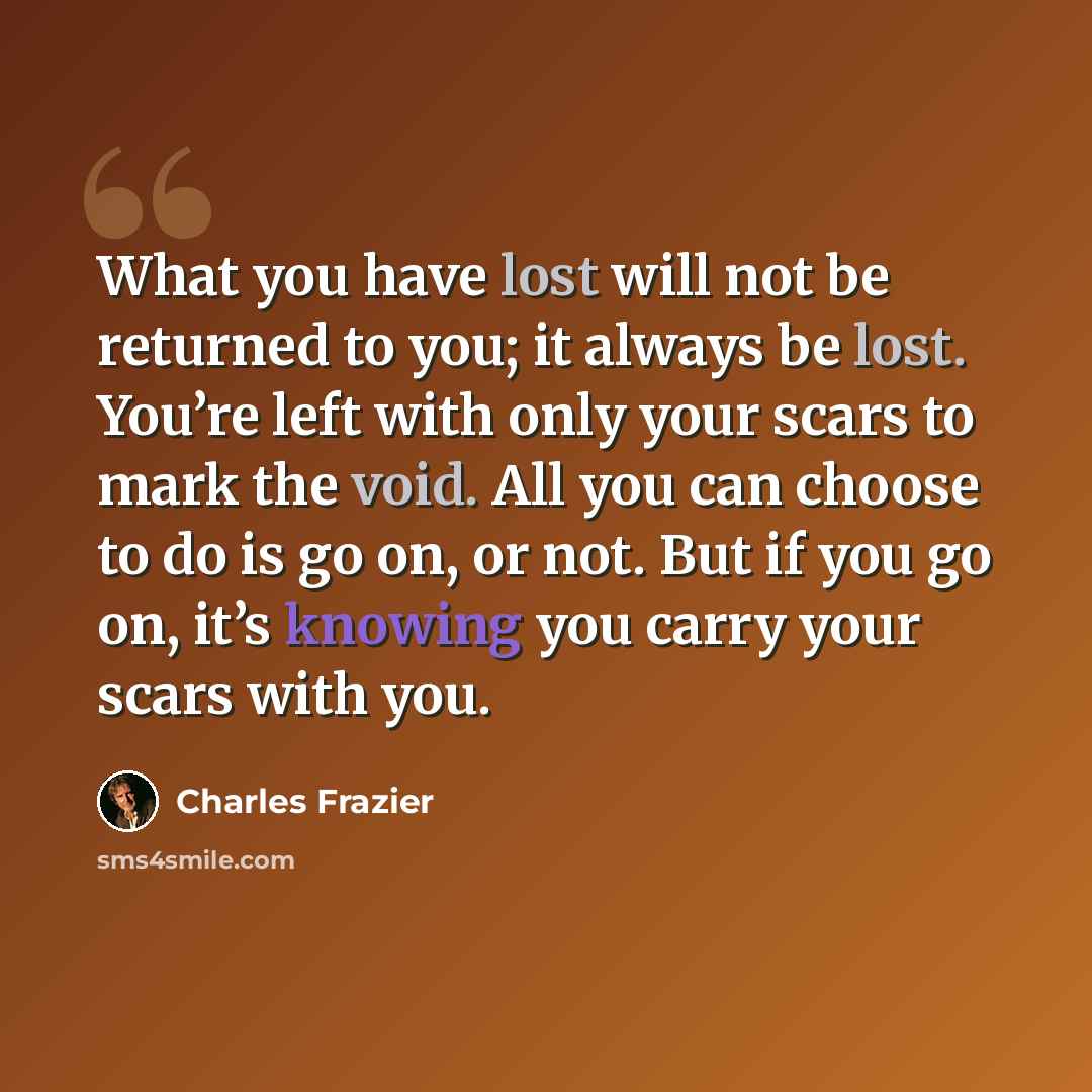 “What you have lost will not be returned to you; it always be lost. You’re left with only your scars to mark the void. All you can choose to do is go on, or not. But if you go on, it’s knowing you carry your scars with you.” quote by Charles Frazier