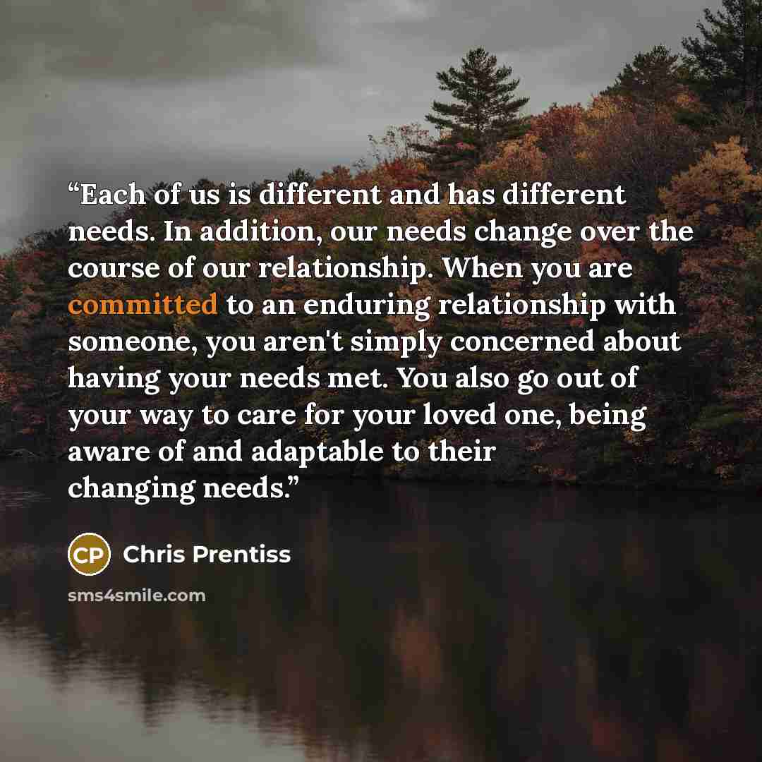 “Each of us is different and has different needs. In addition, our needs change over the course of our relationship. When you are committed to an enduring relationship with someone, you aren't simply concerned about having your needs met. You also go out of your way to care for your loved one…” quote by Chris Prentiss