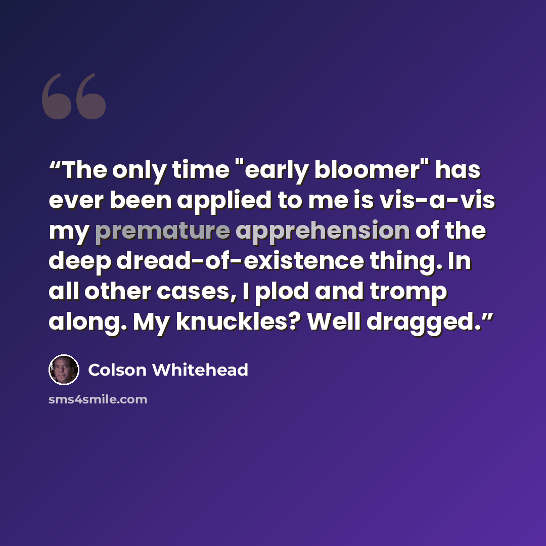 “The only time "early bloomer" has ever been applied to me is vis-a-vis my premature apprehension of the deep dread-of-existence thing. In all other cases, I plod and tromp along. My knuckles? Well dragged.” quote by Colson Whitehead