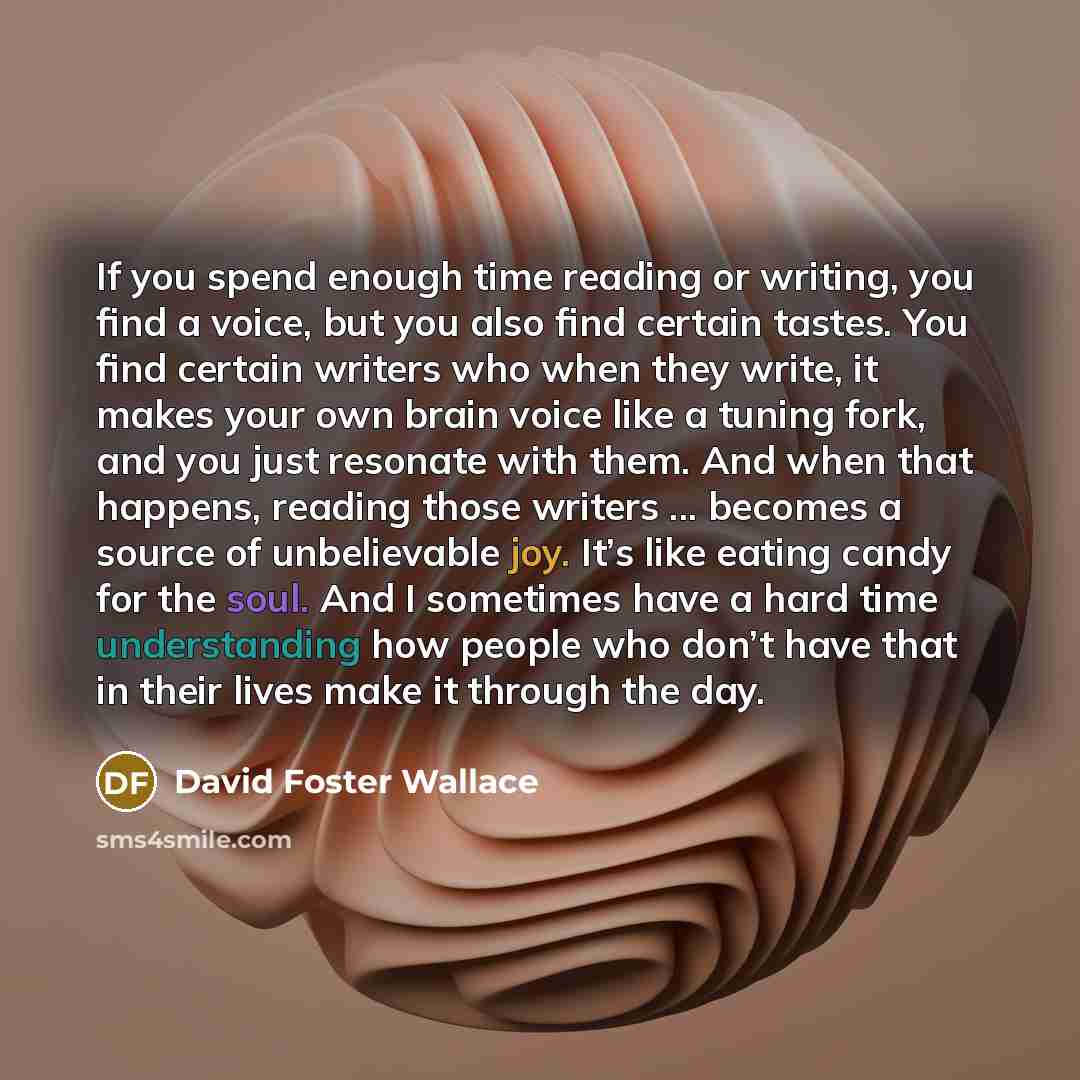 “If you spend enough time reading or writing, you find a voice, but you also find certain tastes. You find certain writers who when they write, it makes your own brain voice like a tuning fork, and you just resonate with them. And when that happens, reading those writers ... becomes a source of…” quote by David Foster Wallace