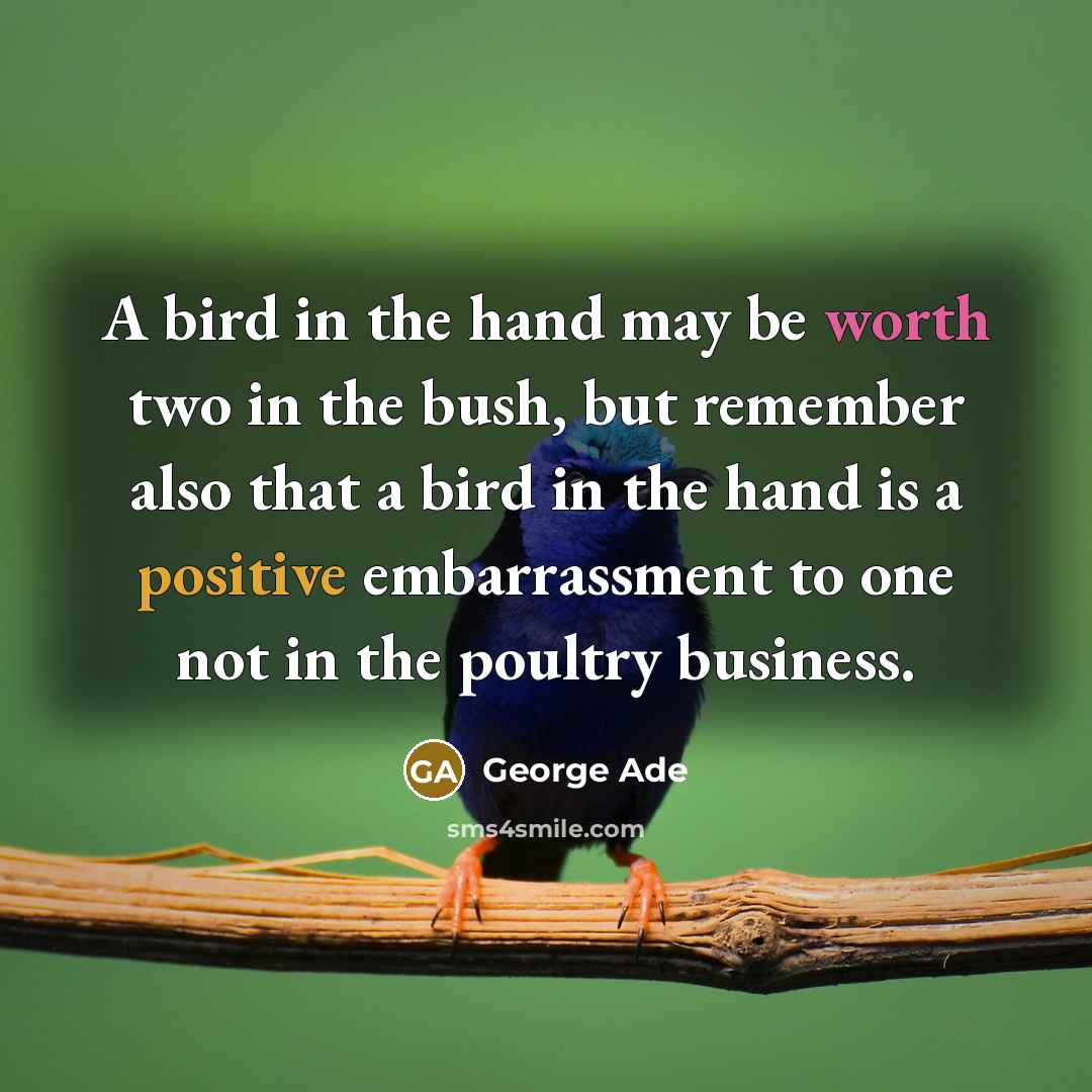 “A bird in the hand may be worth two in the bush, but remember also that a bird in the hand is a positive embarrassment to one not in the poultry business.” quote by George Ade