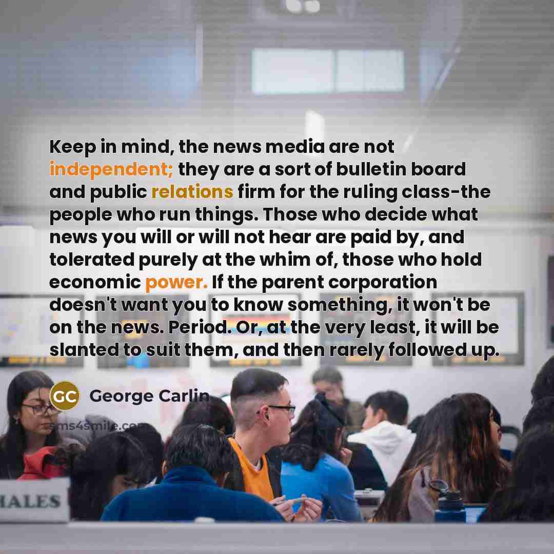 “Keep in mind, the news media are not independent; they are a sort of bulletin board and public relations firm for the ruling class-the people who run things. Those who decide what news you will or will not hear are paid by, and tolerated purely at the whim of, those who hold economic power. If the…” quote by George Carlin